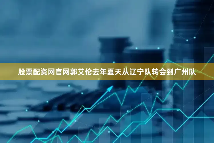股票配资网官网郭艾伦去年夏天从辽宁队转会到广州队