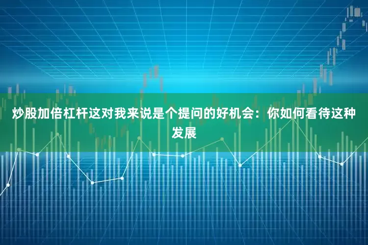 炒股加倍杠杆　　这对我来说是个提问的好机会：你如何看待这种发展