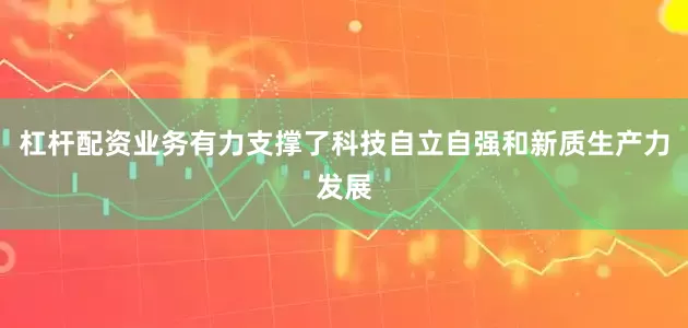 杠杆配资业务有力支撑了科技自立自强和新质生产力发展