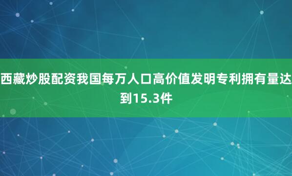 西藏炒股配资我国每万人口高价值发明专利拥有量达到15.3件