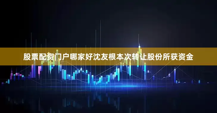 股票配资门户哪家好沈友根本次转让股份所获资金