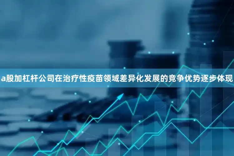 a股加杠杆公司在治疗性疫苗领域差异化发展的竞争优势逐步体现