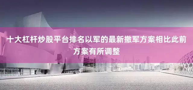 十大杠杆炒股平台排名以军的最新撤军方案相比此前方案有所调整