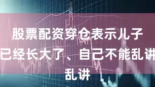 股票配资穿仓表示儿子已经长大了、自己不能乱讲