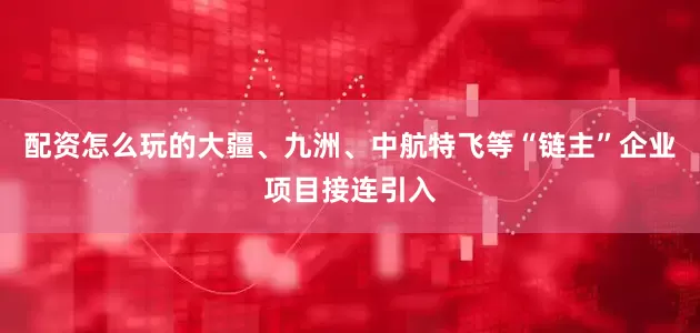 配资怎么玩的大疆、九洲、中航特飞等“链主”企业项目接连引入