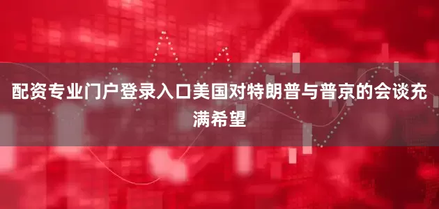 配资专业门户登录入口美国对特朗普与普京的会谈充满希望