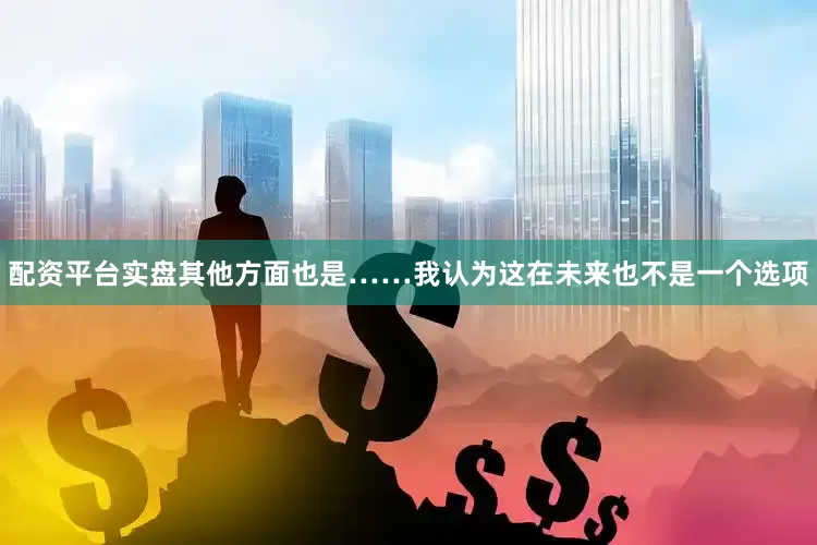 配资平台实盘其他方面也是……我认为这在未来也不是一个选项