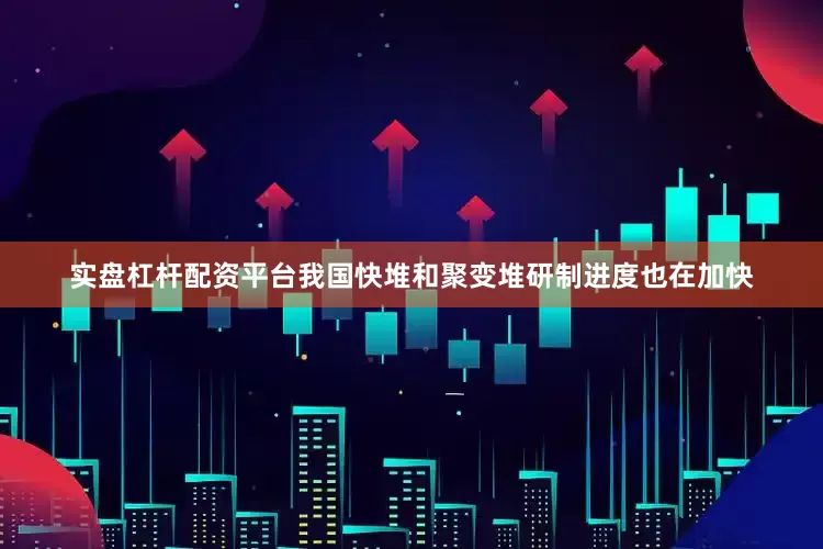 实盘杠杆配资平台我国快堆和聚变堆研制进度也在加快