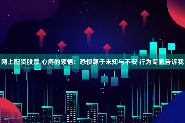 网上配资股票 心疼的领悟：恐惧源于未知与不安 行为专家告诉我
