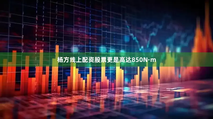 杨方线上配资股票更是高达850N·m