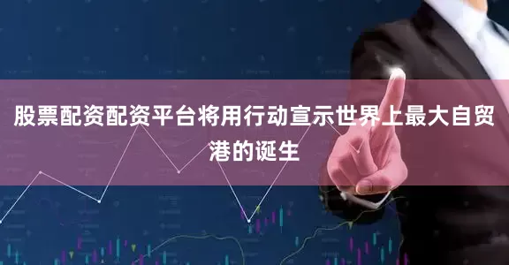 股票配资配资平台将用行动宣示世界上最大自贸港的诞生