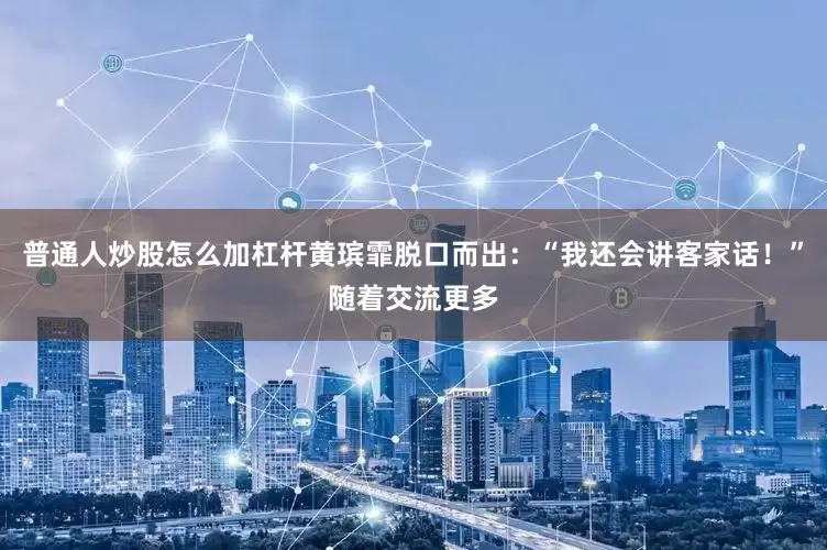 普通人炒股怎么加杠杆黄瑸霏脱口而出：“我还会讲客家话！”随着交流更多